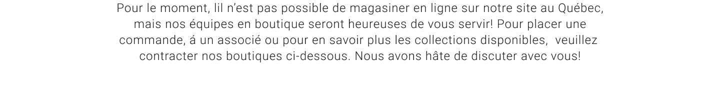 Pour le moment, lil n'est pas possible de magasiner en ligne sur notre site au Québec, mais nos équipes en boutique seront heureuses de vous servir! Pour placer une commande, á un associé ou pour en savoir plus les collections disponibles, veuillez contracter nos boutiques ci-dessous. Nous avons hâte de discuter avec vous!