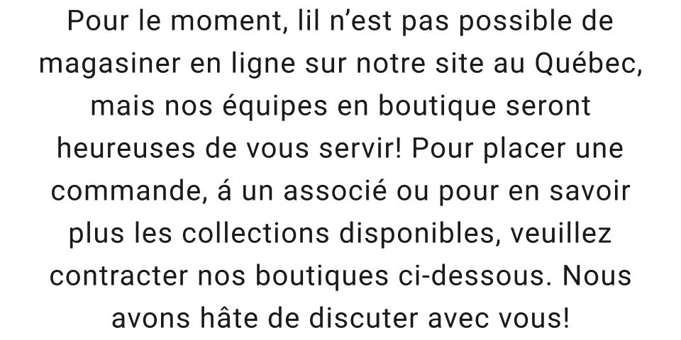Pour le moment, lil n'est pas possible de magasiner en ligne sur notre site au Québec, mais nos équipes en boutique seront heureuses de vous servir! Pour placer une commande, á un associé ou pour en savoir plus les collections disponibles, veuillez contracter nos boutiques ci-dessous. Nous avons hâte de discuter avec vous!